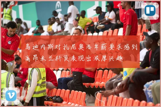 乌迪内斯对扎尼奥洛年薪要求感到高昂米兰科莫表现出浓厚兴趣