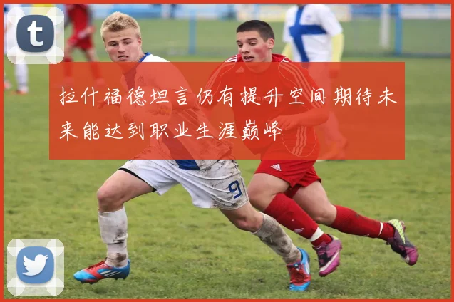 拉什福德坦言仍有提升空间期待未来能达到职业生涯巅峰
