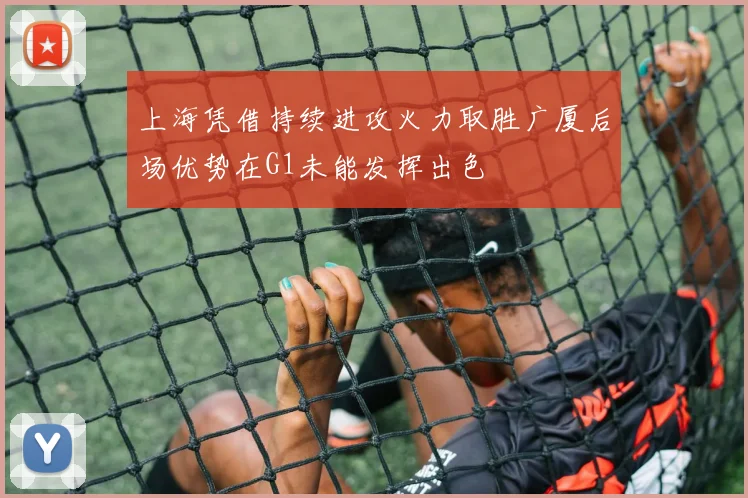 上海凭借持续进攻火力取胜广厦后场优势在G1未能发挥出色