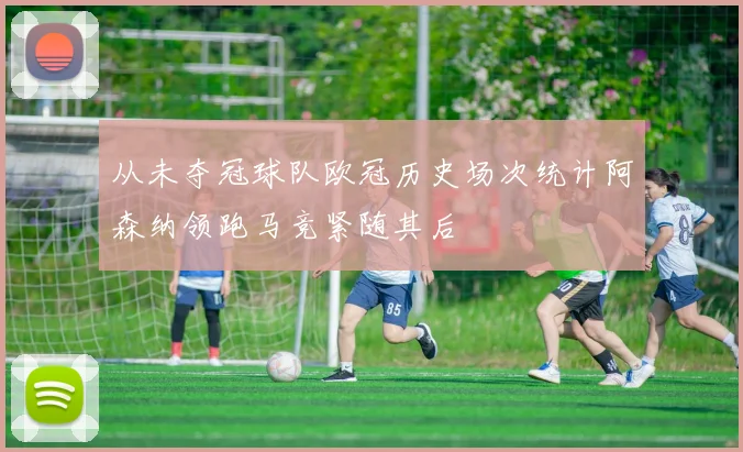 从未夺冠球队欧冠历史场次统计阿森纳领跑马竞紧随其后