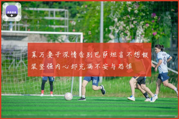 莱万妻子深情告别巴萨坦言不想假装坚强内心却充满不安与恐惧