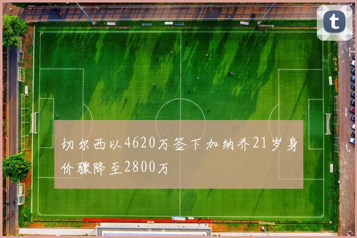 切尔西以4620万签下加纳乔21岁身价骤降至2800万