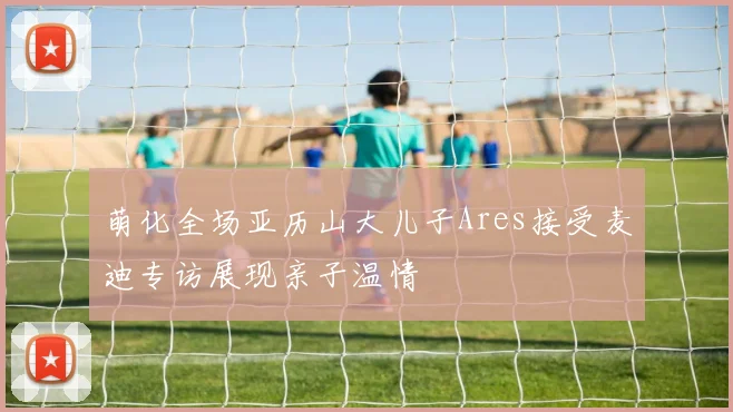 萌化全场亚历山大儿子Ares接受麦迪专访展现亲子温情