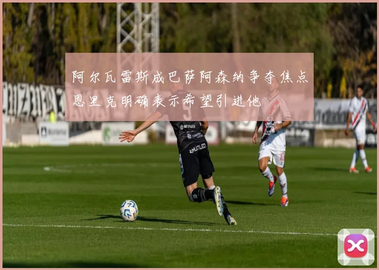 阿尔瓦雷斯成巴萨阿森纳争夺焦点恩里克明确表示希望引进他