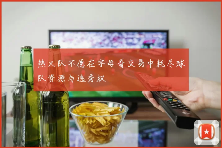 热火队不愿在字母哥交易中耗尽球队资源与选秀权