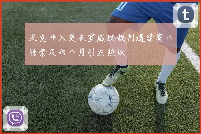 皮克冲入更衣室威胁裁判遭禁赛六场禁足两个月引发热议