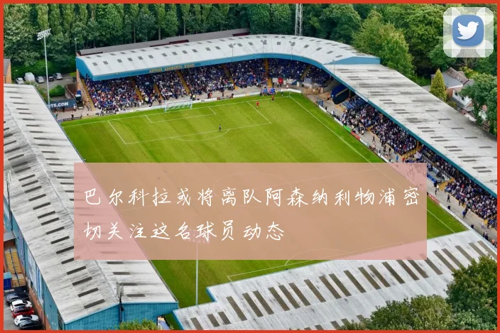 巴尔科拉或将离队阿森纳利物浦密切关注这名球员动态