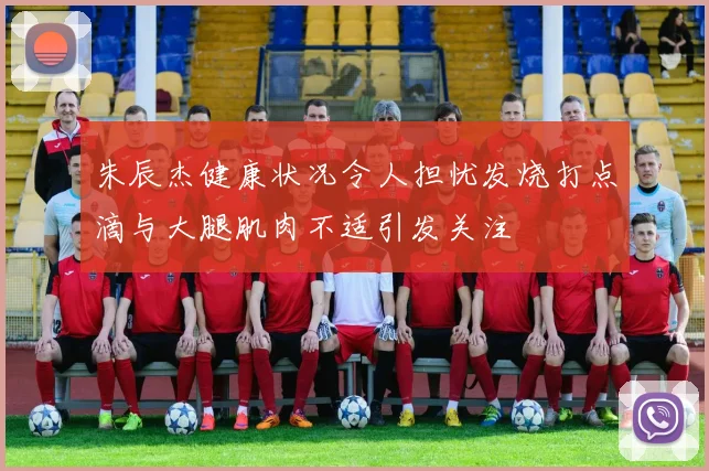 朱辰杰健康状况令人担忧发烧打点滴与大腿肌肉不适引发关注