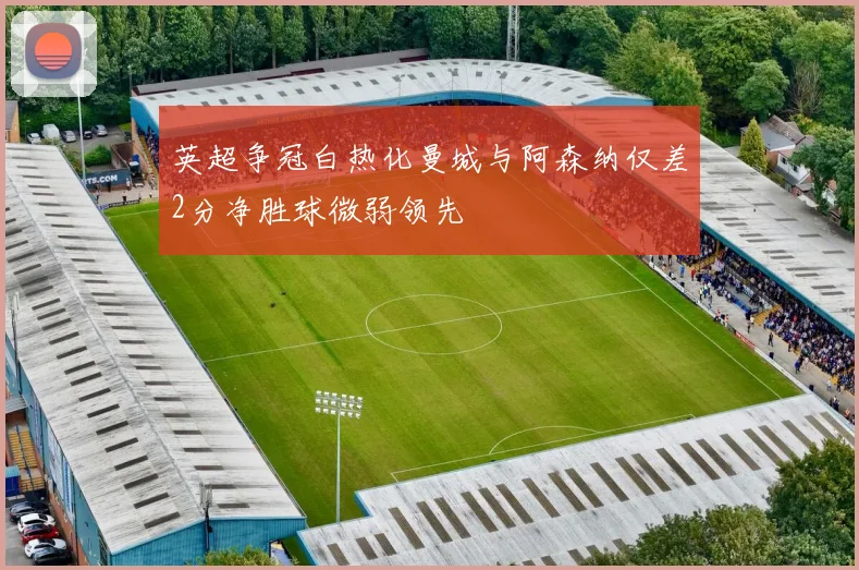 英超争冠白热化曼城与阿森纳仅差2分净胜球微弱领先