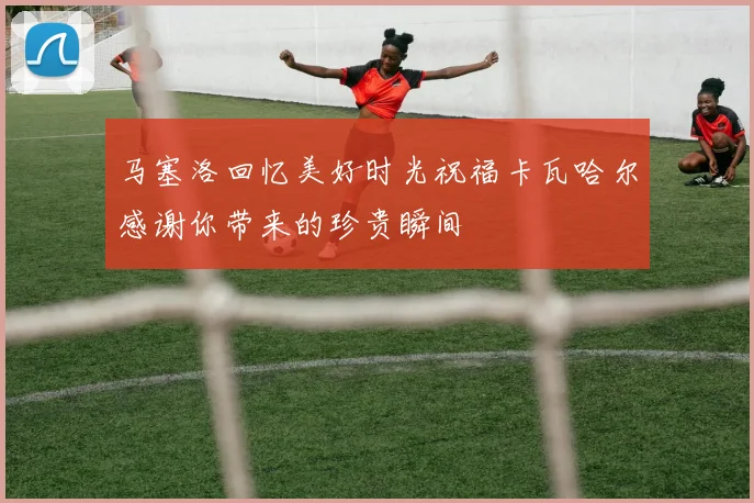 马塞洛回忆美好时光祝福卡瓦哈尔感谢你带来的珍贵瞬间