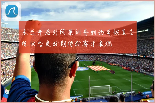 米兰开启封闭集训普利西奇恢复合练状态良好期待新赛季表现