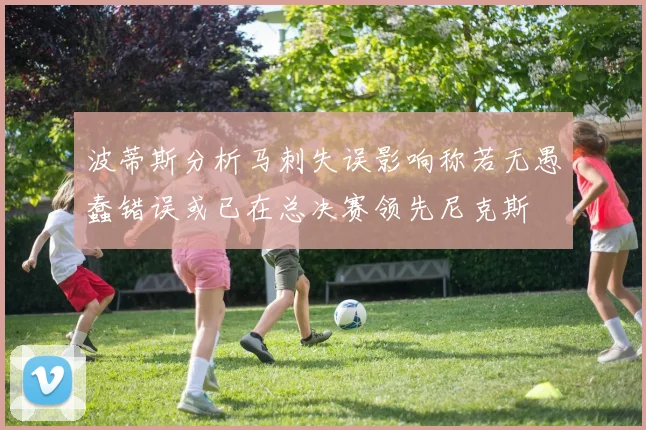 波蒂斯分析马刺失误影响称若无愚蠢错误或已在总决赛领先尼克斯